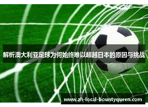 解析澳大利亚足球为何始终难以超越日本的原因与挑战 解析澳大利亚足球为何始终难以超越日本的原因与挑战