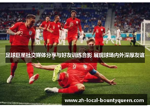 足球巨星社交媒体分享与好友训练合影 展现球场内外深厚友谊 足球巨星社交媒体分享与好友训练合影 展现球场内外深厚友谊
