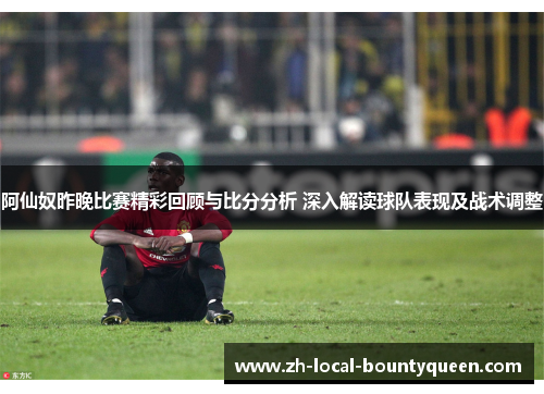 阿仙奴昨晚比赛精彩回顾与比分分析 深入解读球队表现及战术调整