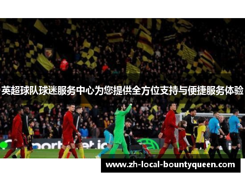 英超球队球迷服务中心为您提供全方位支持与便捷服务体验