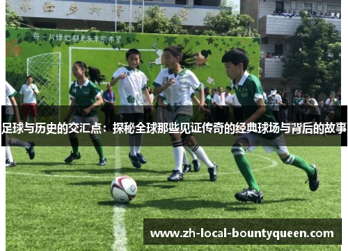 足球与历史的交汇点：探秘全球那些见证传奇的经典球场与背后的故事