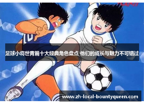足球小将世青篇十大经典角色盘点 他们的成长与魅力不可错过