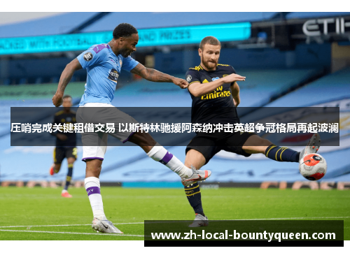 压哨完成关键租借交易 以斯特林驰援阿森纳冲击英超争冠格局再起波澜