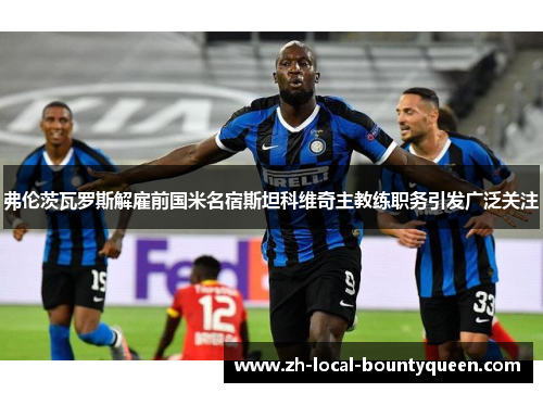 弗伦茨瓦罗斯解雇前国米名宿斯坦科维奇主教练职务引发广泛关注 弗伦茨瓦罗斯解雇前国米名宿斯坦科维奇主教练职务引发广泛关注