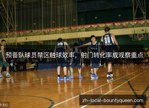 预备队球员禁区触球效率,射门转化率成观察重点 预备队球员禁区触球效率,射门转化率成观察重点